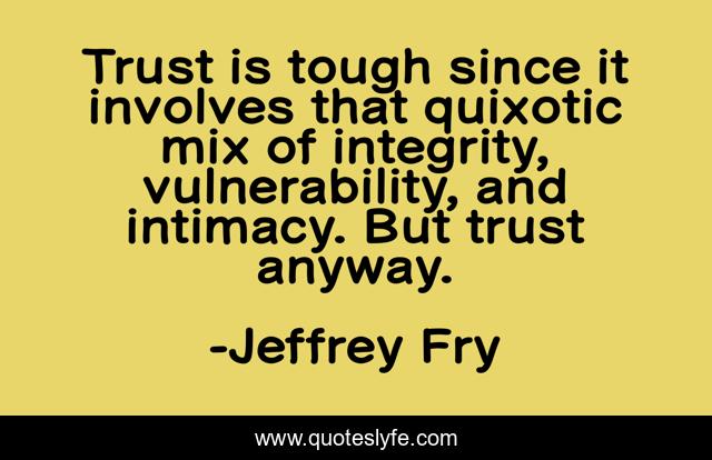 Trust is tough since it involves that quixotic mix of integrity, vulnerability, and intimacy. But trust anyway.