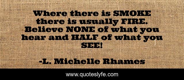 Where there is SMOKE there is usually FIRE. Believe NONE of what you hear and HALF of what you SEE!