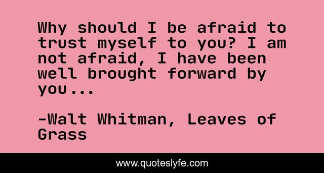 Why should I be afraid to trust myself to you? I am not afraid, I have been well brought forward by you...