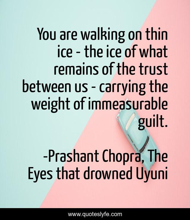 You are walking on thin ice - the ice of what remains of the trust between us - carrying the weight of immeasurable guilt.