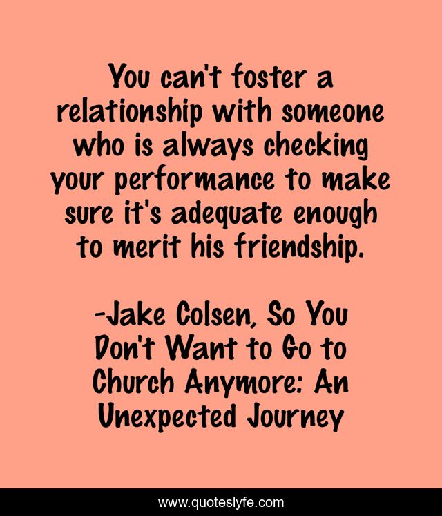 You can't foster a relationship with someone who is always checking your performance to make sure it's adequate enough to merit his friendship.