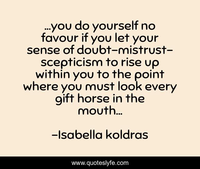 ...you do yourself no favour if you let your sense of doubt-mistrust-scepticism to rise up within you to the point where you must look every gift horse in the mouth...