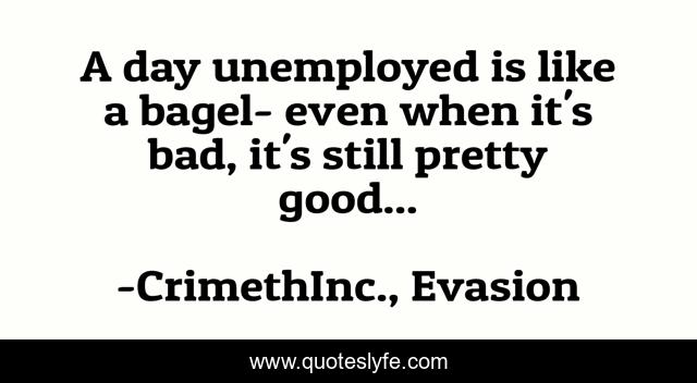 A day unemployed is like a bagel- even when it's bad, it's still pretty good...