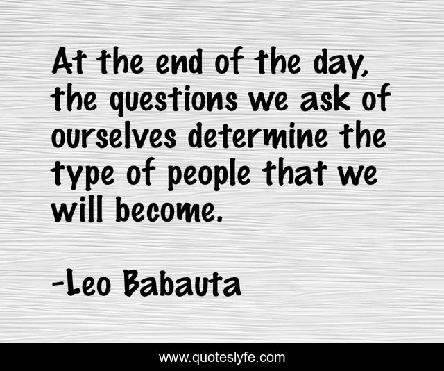At the end of the day, the questions we ask of ourselves determine the type of people that we will become.