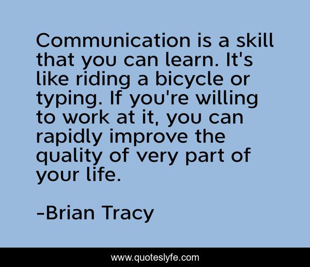 Communication is a skill that you can learn. It's like riding a bicycle or typing. If you're willing to work at it, you can rapidly improve the quality of very part of your life.