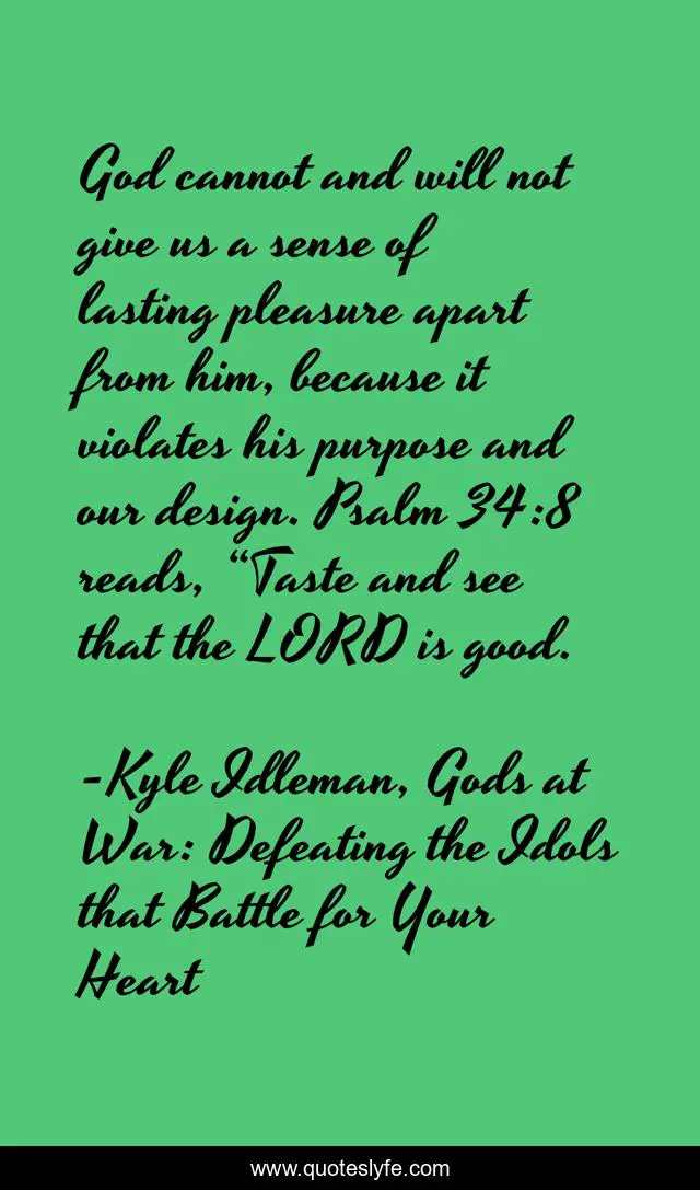 God cannot and will not give us a sense of lasting pleasure apart from him, because it violates his purpose and our design. Psalm 34:8 reads, “Taste and see that the LORD is good.