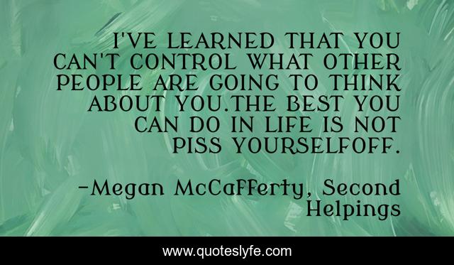 I'VE LEARNED THAT YOU CAN'T CONTROL WHAT OTHER PEOPLE ARE GOING TO THINK ABOUT YOU.THE BEST YOU CAN DO IN LIFE IS NOT PISS YOURSELFOFF.