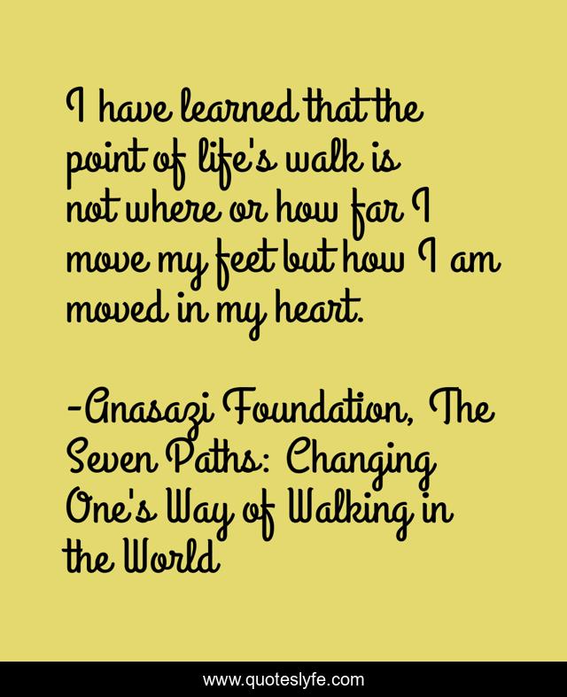 I have learned that the point of life's walk is not where or how far I move my feet but how I am moved in my heart.