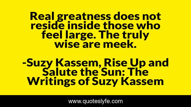 Real greatness does not reside inside those who feel large. The truly wise are meek.