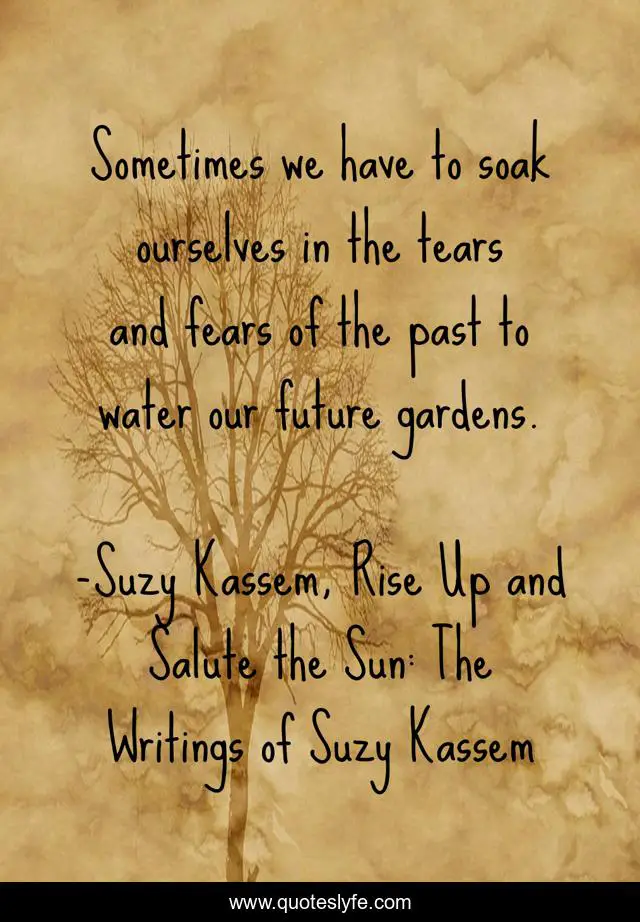 Sometimes we have to soak ourselves in the tears and fears of the past to water our future gardens.