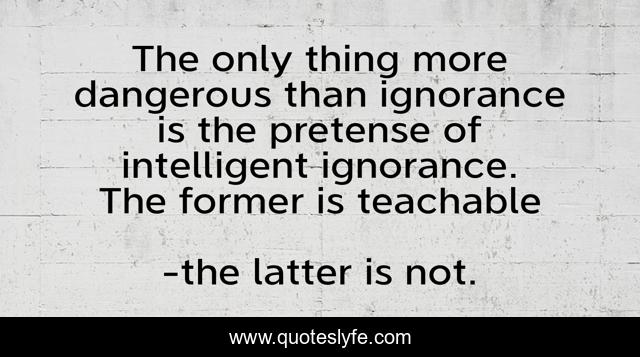 The only thing more dangerous than ignorance is the pretense of intelligent ignorance. The former is teachable