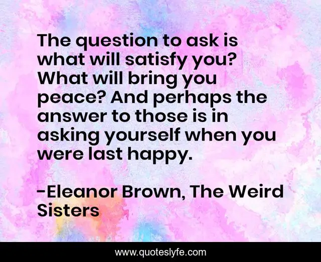 The question to ask is what will satisfy you? What will bring you peace? And perhaps the answer to those is in asking yourself when you were last happy.