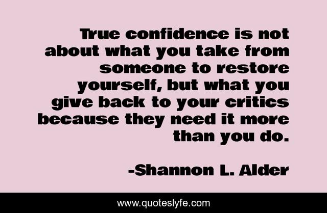 True confidence is not about what you take from someone to restore yourself, but what you give back to your critics because they need it more than you do.
