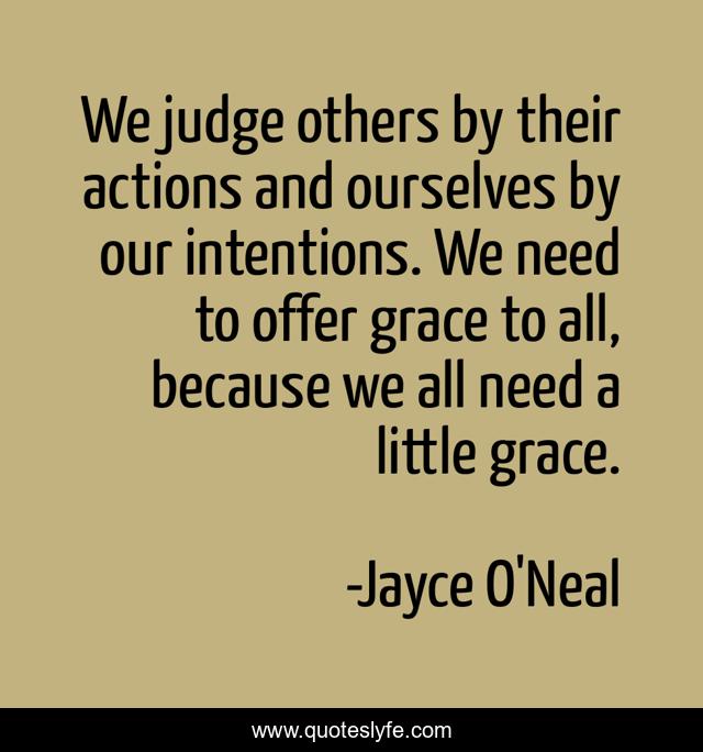 We judge others by their actions and ourselves by our intentions. We need to offer grace to all, because we all need a little grace.