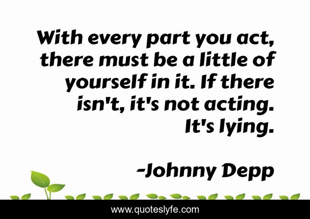 With every part you act, there must be a little of yourself in it. If there isn't, it's not acting. It's lying.