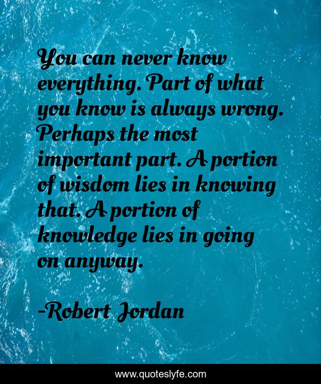 You can never know everything. Part of what you know is always wrong. Perhaps the most important part. A portion of wisdom lies in knowing that. A portion of knowledge lies in going on anyway.