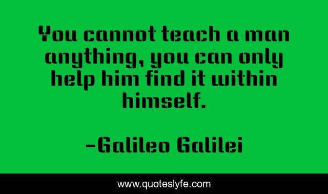 You cannot teach a man anything, you can only help him find it within himself.