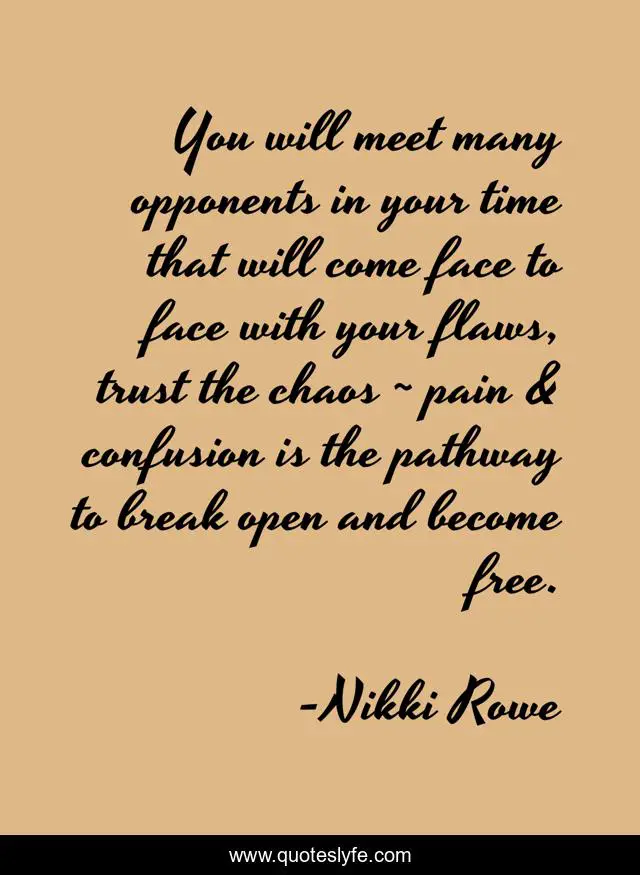 You will meet many opponents in your time that will come face to face with your flaws, trust the chaos ~ pain & confusion is the pathway to break open and become free.