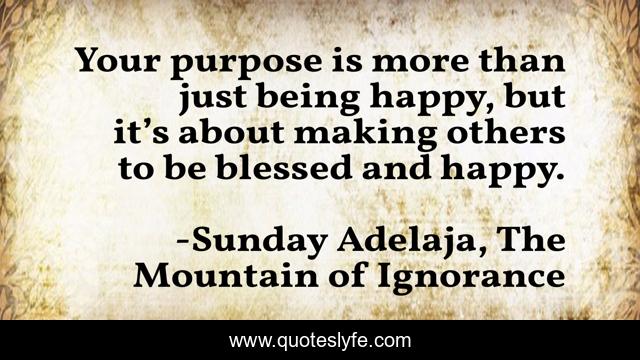 Your purpose is more than just being happy, but it’s about making others to be blessed and happy.