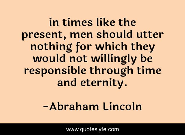 in times like the present, men should utter nothing for which they would not willingly be responsible through time and eternity.