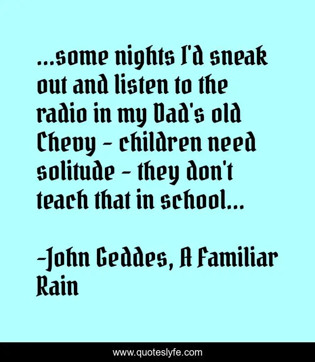 ...some nights I'd sneak out and listen to the radio in my Dad's old Chevy - children need solitude - they don't teach that in school...