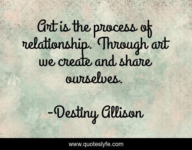 Art is the process of relationship. Through art we create and share ourselves.