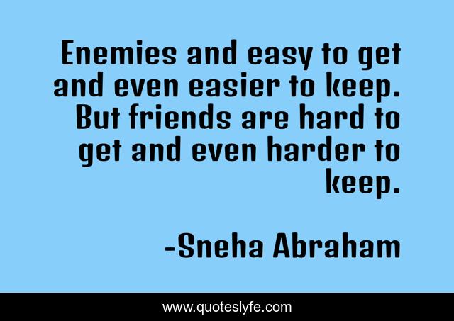 Enemies and easy to get and even easier to keep. But friends are hard to get and even harder to keep.