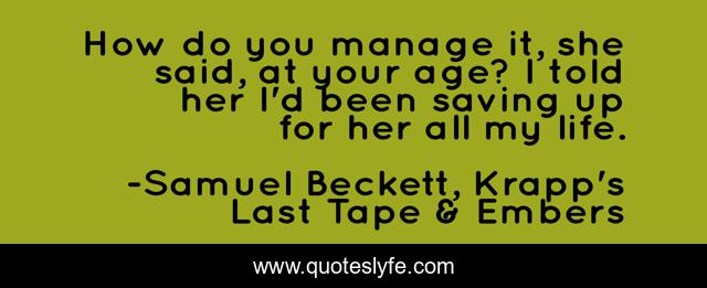 How do you manage it, she said, at your age? I told her I'd been saving up for her all my life.