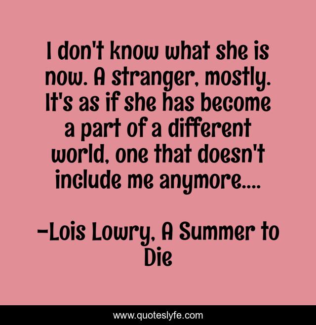 I don't know what she is now. A stranger, mostly. It's as if she has become a part of a different world, one that doesn't include me anymore....