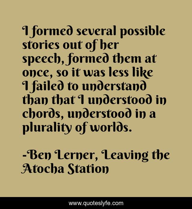 I formed several possible stories out of her speech, formed them at once, so it was less like I failed to understand than that I understood in chords, understood in a plurality of worlds.