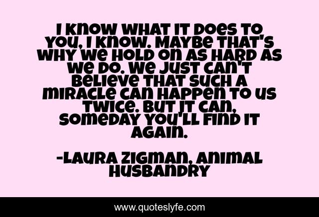 I know what it does to you, I know. Maybe that's why we hold on as hard as we do. We just can't believe that such a miracle can happen to us twice. But it can, someday you'll find it again.