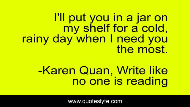 I'll put you in a jar on my shelf for a cold, rainy day when I need you the most.
