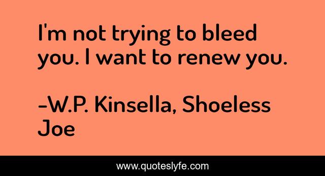 I'm not trying to bleed you. I want to renew you.