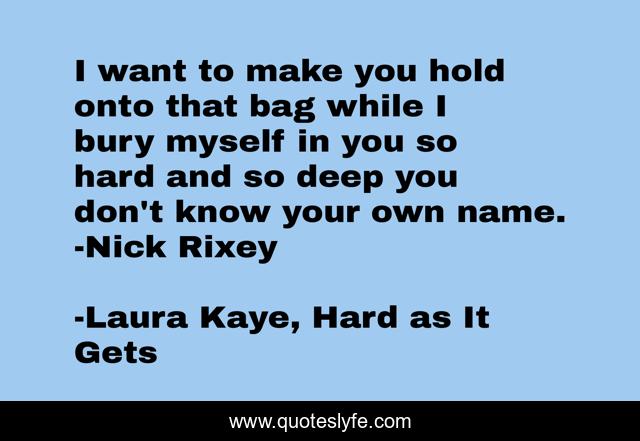 I want to make you hold onto that bag while I bury myself in you so hard and so deep you don't know your own name. -Nick Rixey