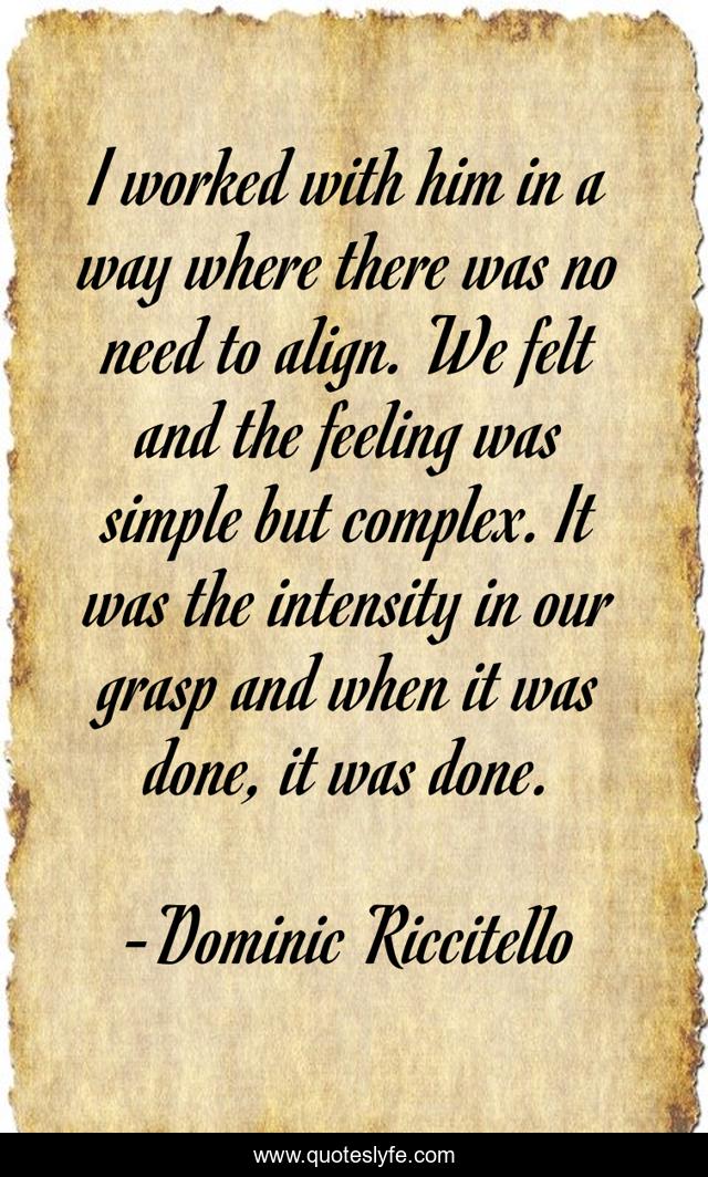 I worked with him in a way where there was no need to align. We felt and the feeling was simple but complex. It was the intensity in our grasp and when it was done, it was done.