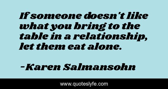 If someone doesn't like what you bring to the table in a relationship, let them eat alone.
