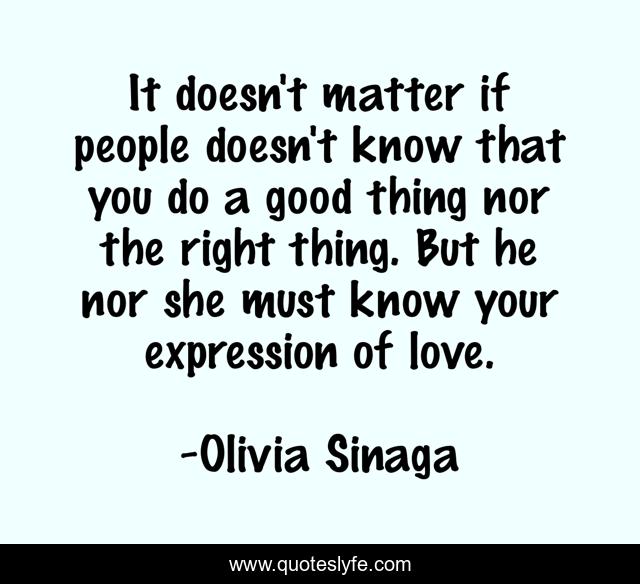 It doesn't matter if people doesn't know that you do a good thing nor the right thing. But he nor she must know your expression of love.