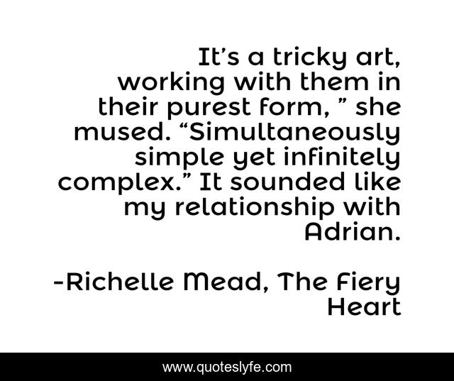 It’s a tricky art, working with them in their purest form, ” she mused. “Simultaneously simple yet infinitely complex.” It sounded like my relationship with Adrian.