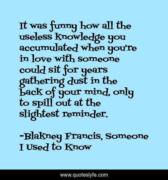 It was funny how all the useless knowledge you accumulated when you're in love with someone could sit for years gathering dust in the back of your mind, only to spill out at the slightest reminder.