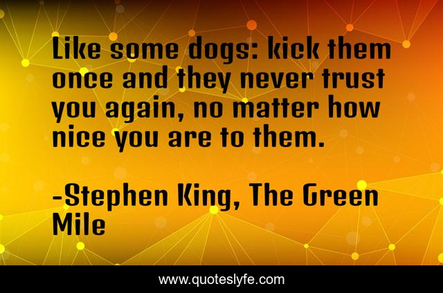 Like some dogs: kick them once and they never trust you again, no matter how nice you are to them.