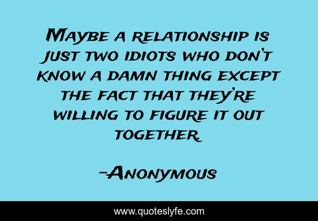 Maybe a relationship is just two idiots who don’t know a damn thing except the fact that they’re willing to figure it out together.