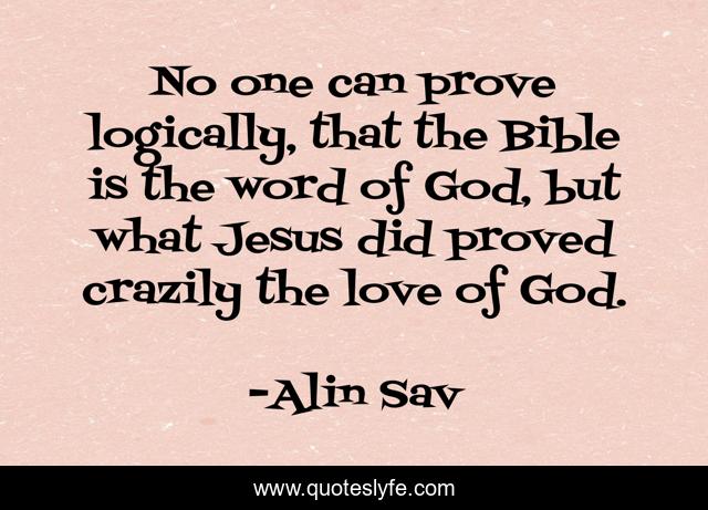 No one can prove logically, that the Bible is the word of God, but what Jesus did proved crazily the love of God.