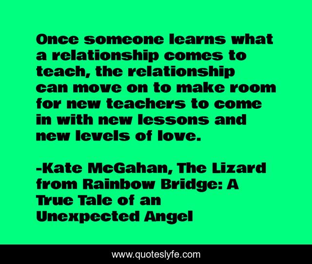 Once someone learns what a relationship comes to teach, the relationship can move on to make room for new teachers to come in with new lessons and new levels of love.