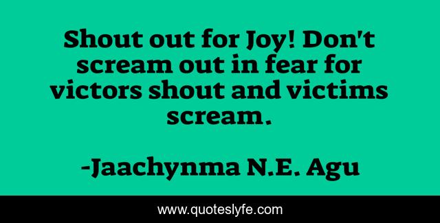 Shout out for Joy! Don't scream out in fear for victors shout and victims scream.