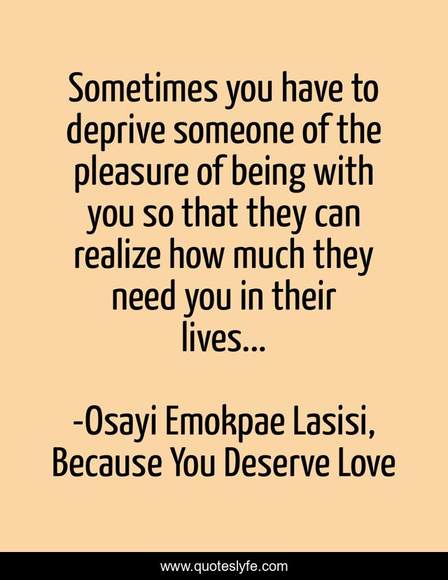 Sometimes you have to deprive someone of the pleasure of being with you so that they can realize how much they need you in their lives...
