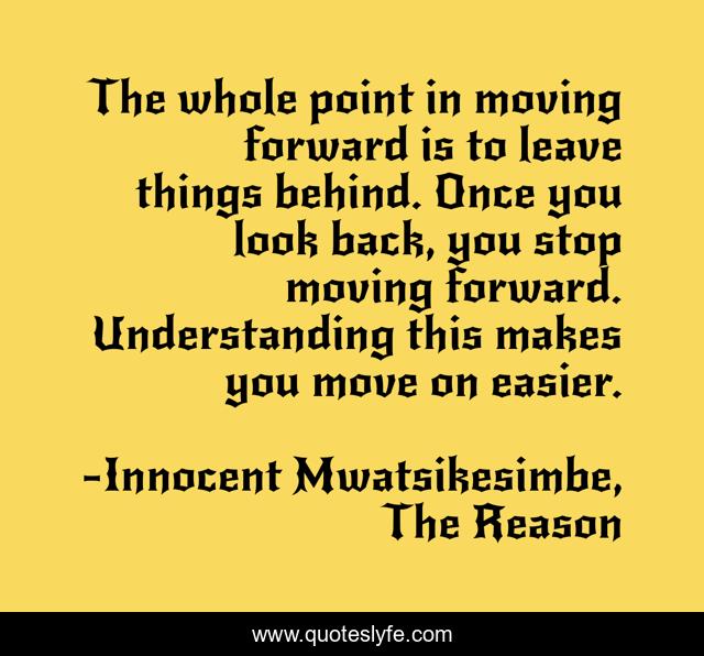 The whole point in moving forward is to leave things behind. Once you look back, you stop moving forward. Understanding this makes you move on easier.
