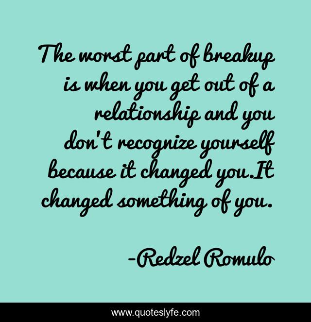The worst part of breakup is when you get out of a relationship and you don't recognize yourself because it changed you.It changed something of you.