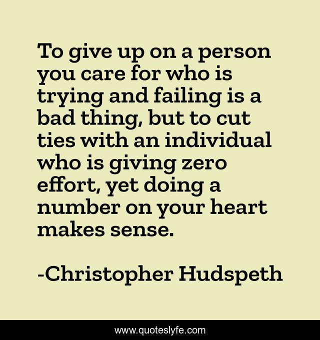 To give up on a person you care for who is trying and failing is a bad thing, but to cut ties with an individual who is giving zero effort, yet doing a number on your heart makes sense.