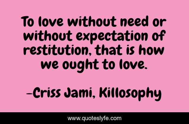 To love without need or without expectation of restitution, that is how we ought to love.
