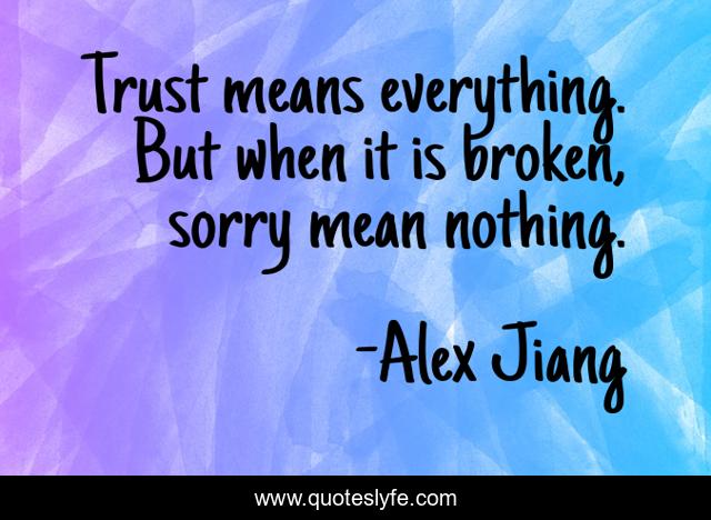 Trust means everything. But when it is broken, sorry mean nothing.